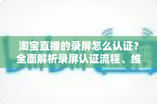 淘宝直播的录屏怎么认证？全面解析录屏认证流程、维权举证与实用操作指南