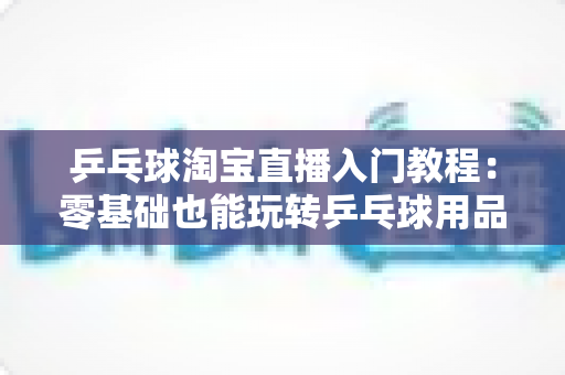 乒乓球淘宝直播入门教程：零基础也能玩转乒乓球用品直播带货的完整指南