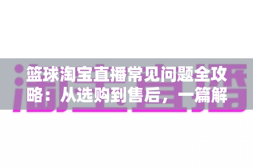 篮球淘宝直播常见问题全攻略:从选购到售后,一篇解决你所有的买球疑问 篮球淘宝直播常见问题全攻略:从选购到售后,一篇解决你所有的买球疑问