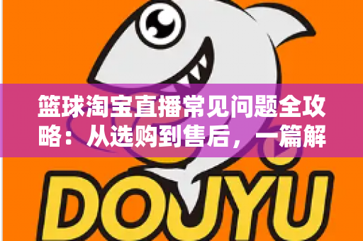 篮球淘宝直播常见问题全攻略:从选购到售后,一篇解决你所有的买球疑问 篮球淘宝直播常见问题全攻略:从选购到售后,一篇解决你所有的买球疑问