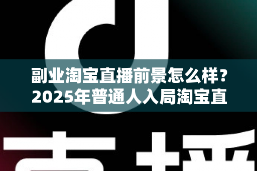 副业淘宝直播前景怎么样？2025年普通人入局淘宝直播副业的机遇、挑战与变现全指南