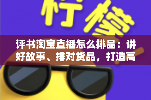评书淘宝直播怎么排品：讲好故事、排对货品，打造高转化直播间的实战指南