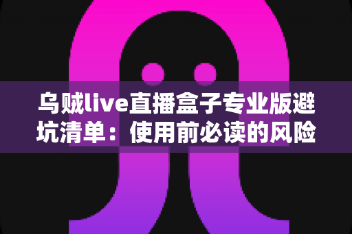 乌贼live直播盒子专业版避坑清单:使用前必读的风险识别与安全防范指南 乌贼live直播盒子专业版避坑清单:使用前必读的风险识别与安全防范指南