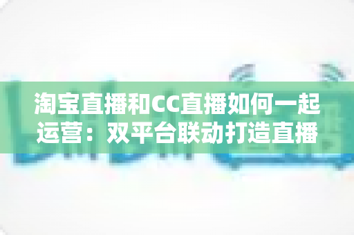 淘宝直播和CC直播如何一起运营:双平台联动打造直播电商增长新引擎 淘宝直播和CC直播如何一起运营:双平台联动打造直播电商增长新引擎