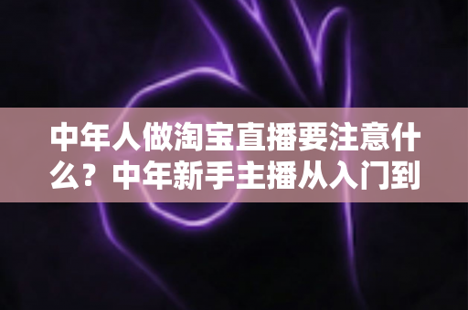 中年人做淘宝直播要注意什么?中年新手主播从入门到避坑的实战指南 中年人做淘宝直播要注意什么?中年新手主播从入门到避坑的实战指南