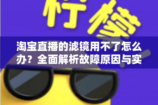 淘宝直播的滤镜用不了怎么办？全面解析故障原因与实用解决方案