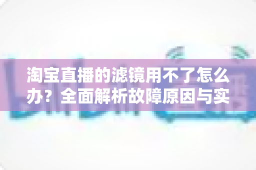 淘宝直播的滤镜用不了怎么办？全面解析故障原因与实用解决方案
