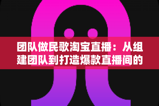 团队做民歌淘宝直播:从组建团队到打造爆款直播间的全方位实战指南 团队做民歌淘宝直播:从组建团队到打造爆款直播间的全方位实战指南