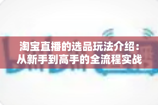 淘宝直播的选品玩法介绍:从新手到高手的全流程实战指南 淘宝直播的选品玩法介绍:从新手到高手的全流程实战指南