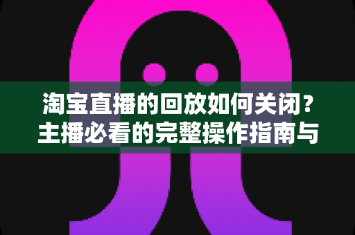 淘宝直播的回放如何关闭？主播必看的完整操作指南与实用技巧