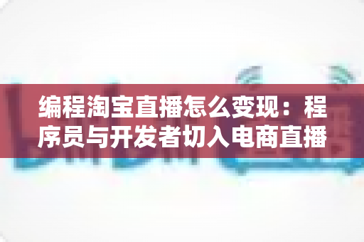 编程淘宝直播怎么变现:程序员与开发者切入电商直播红海的实战变现指南 编程淘宝直播怎么变现:程序员与开发者切入电商直播红海的实战变现指南
