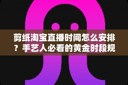 剪纸淘宝直播时间怎么安排?手艺人必看的黄金时段规划与涨粉全攻略 剪纸淘宝直播时间怎么安排?手艺人必看的黄金时段规划与涨粉全攻略