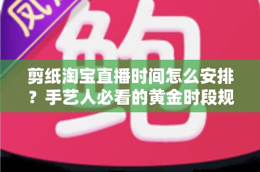 剪纸淘宝直播时间怎么安排?手艺人必看的黄金时段规划与涨粉全攻略 剪纸淘宝直播时间怎么安排?手艺人必看的黄金时段规划与涨粉全攻略