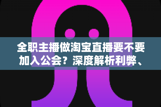 全职主播做淘宝直播要不要加入公会？深度解析利弊、避坑指南与选择策略