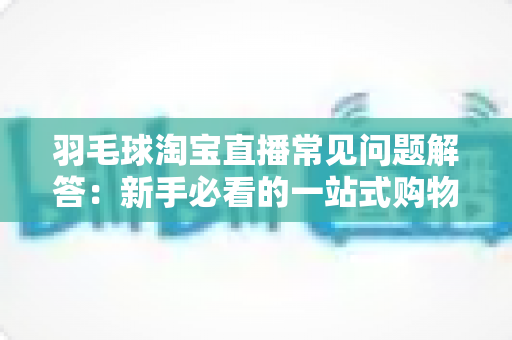 羽毛球淘宝直播常见问题解答:新手必看的一站式购物指南 羽毛球淘宝直播常见问题解答:新手必看的一站式购物指南