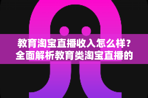 教育淘宝直播收入怎么样?全面解析教育类淘宝直播的赚钱模式与真实收入水平 教育淘宝直播收入怎么样?全面解析教育类淘宝直播的赚钱模式与真实收入水平
