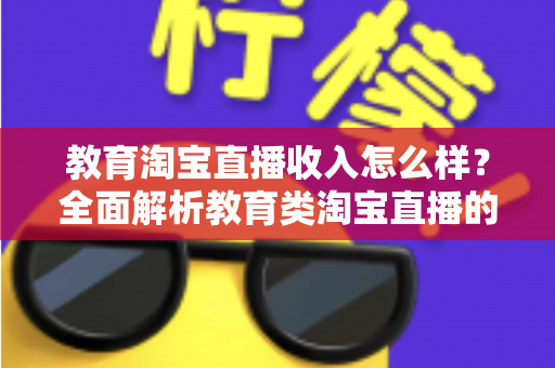 教育淘宝直播收入怎么样?全面解析教育类淘宝直播的赚钱模式与真实收入水平 教育淘宝直播收入怎么样?全面解析教育类淘宝直播的赚钱模式与真实收入水平