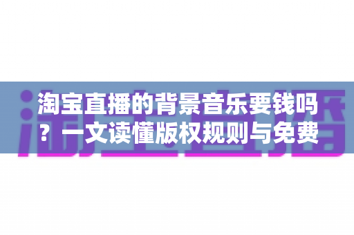 淘宝直播的背景音乐要钱吗?一文读懂版权规则与免费音乐使用指南 淘宝直播的背景音乐要钱吗?一文读懂版权规则与免费音乐使用指南