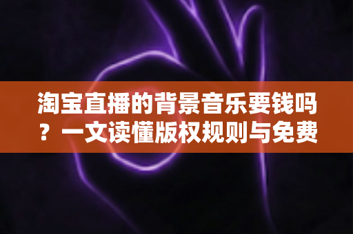 淘宝直播的背景音乐要钱吗?一文读懂版权规则与免费音乐使用指南 淘宝直播的背景音乐要钱吗?一文读懂版权规则与免费音乐使用指南