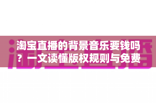 淘宝直播的背景音乐要钱吗?一文读懂版权规则与免费音乐使用指南 淘宝直播的背景音乐要钱吗?一文读懂版权规则与免费音乐使用指南