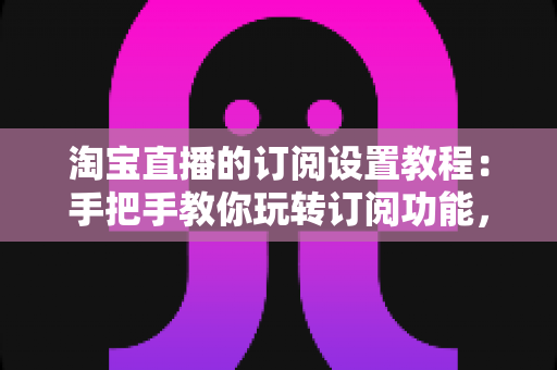 淘宝直播的订阅设置教程:手把手教你玩转订阅功能,快速提升直播间人气与粉丝粘性 淘宝直播的订阅设置教程:手把手教你玩转订阅功能,快速提升直播间人气与粉丝粘性