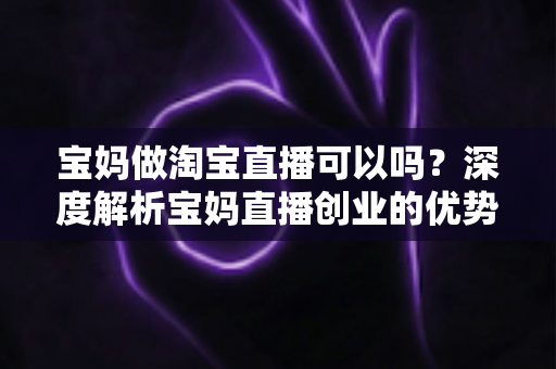 宝妈做淘宝直播可以吗？深度解析宝妈直播创业的优势、挑战与实操指南