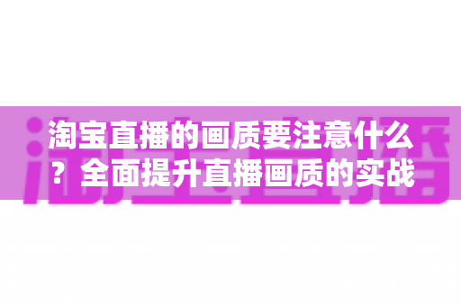 淘宝直播的画质要注意什么?全面提升直播画质的实战指南与避坑秘籍 淘宝直播的画质要注意什么?全面提升直播画质的实战指南与避坑秘籍