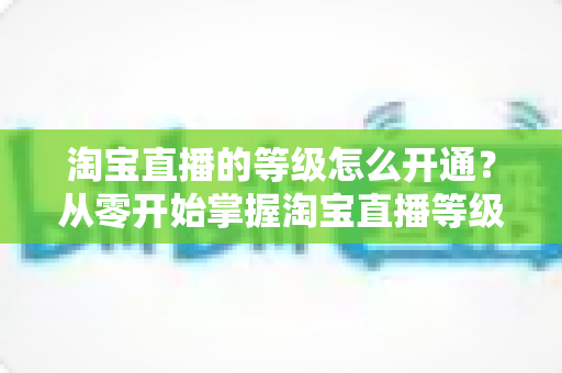 淘宝直播的等级怎么开通?从零开始掌握淘宝直播等级开通全流程与快速升级攻略 淘宝直播的等级怎么开通?从零开始掌握淘宝直播等级开通全流程与快速升级攻略