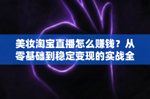 美妆淘宝直播怎么赚钱？从零基础到稳定变现的实战全攻略