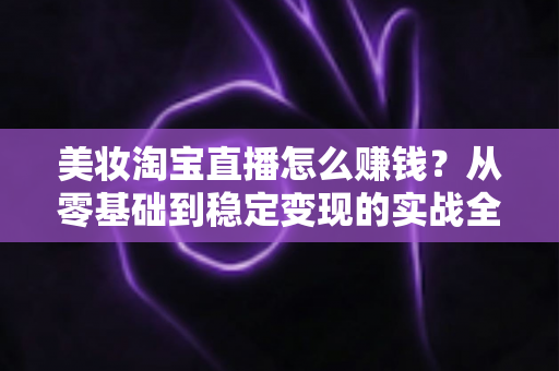 美妆淘宝直播怎么赚钱？从零基础到稳定变现的实战全攻略