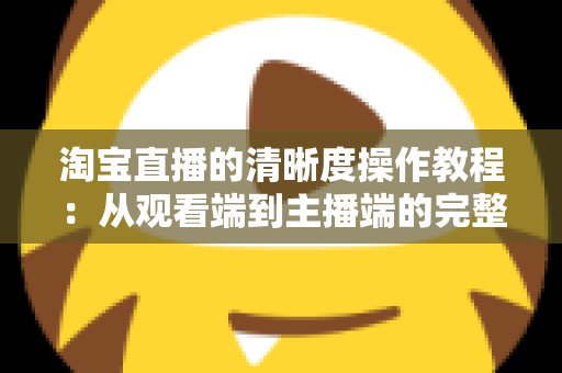 淘宝直播的清晰度操作教程：从观看端到主播端的完整设置指南（2024最新版）