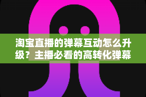 淘宝直播的弹幕互动怎么升级？主播必看的高转化弹幕运营实战指南