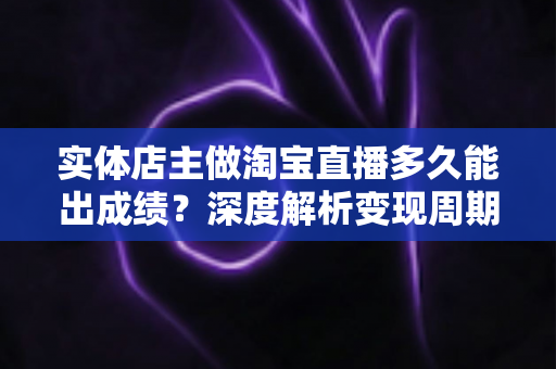 实体店主做淘宝直播多久能出成绩？深度解析变现周期与提速实战指南