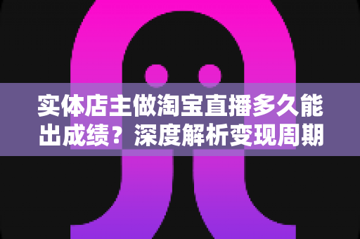 实体店主做淘宝直播多久能出成绩？深度解析变现周期与提速实战指南