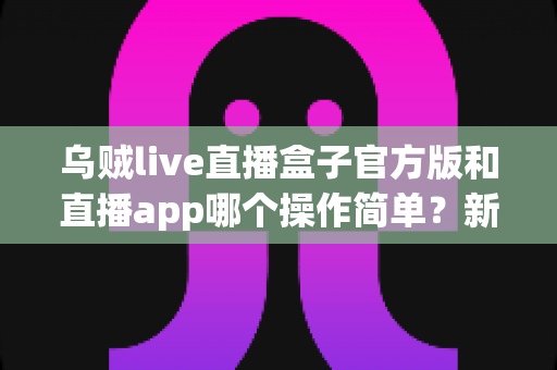 乌贼live直播盒子官方版和直播app哪个操作简单?新手必看的全方位对比指南 乌贼live直播盒子官方版和直播app哪个操作简单?新手必看的全方位对比指南