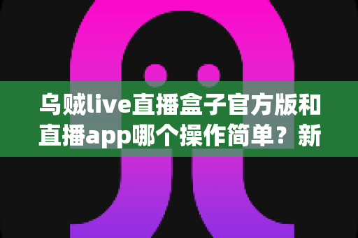 乌贼live直播盒子官方版和直播app哪个操作简单？新手必看的全方位对比指南