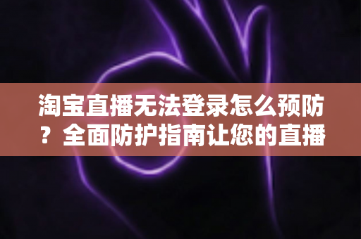 淘宝直播无法登录怎么预防？全面防护指南让您的直播之路畅通无阻