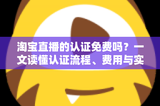淘宝直播的认证免费吗?一文读懂认证流程、费用与实操指南 淘宝直播的认证免费吗?一文读懂认证流程、费用与实操指南