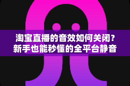淘宝直播的音效如何关闭?新手也能秒懂的全平台静音教程与实用技巧 淘宝直播的音效如何关闭?新手也能秒懂的全平台静音教程与实用技巧