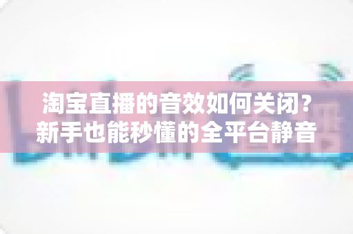 淘宝直播的音效如何关闭?新手也能秒懂的全平台静音教程与实用技巧 淘宝直播的音效如何关闭?新手也能秒懂的全平台静音教程与实用技巧