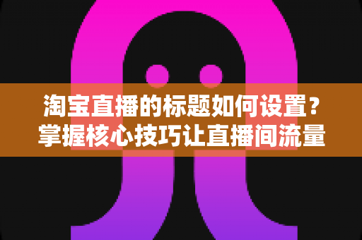淘宝直播的标题如何设置？掌握核心技巧让直播间流量翻倍的完整指南