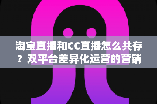 淘宝直播和CC直播怎么共存?双平台差异化运营的营销实战指南 淘宝直播和CC直播怎么共存?双平台差异化运营的营销实战指南