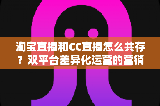 淘宝直播和CC直播怎么共存?双平台差异化运营的营销实战指南 淘宝直播和CC直播怎么共存?双平台差异化运营的营销实战指南