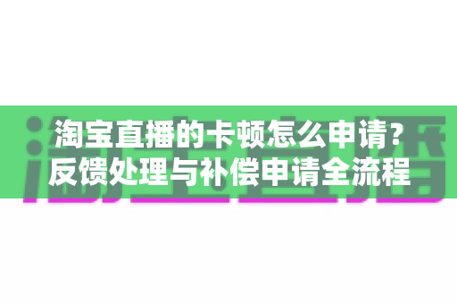 淘宝直播的卡顿怎么申请？反馈处理与补偿申请全流程指南（附提速技巧）