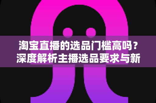 淘宝直播的选品门槛高吗？深度解析主播选品要求与新手破局实用攻略