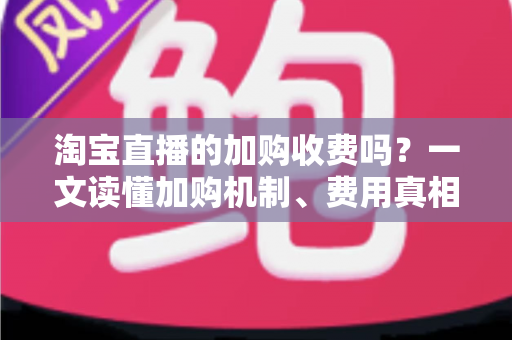 淘宝直播的加购收费吗？一文读懂加购机制、费用真相与运营提升技巧