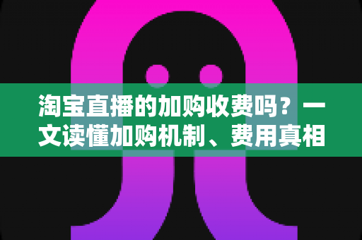 淘宝直播的加购收费吗？一文读懂加购机制、费用真相与运营提升技巧