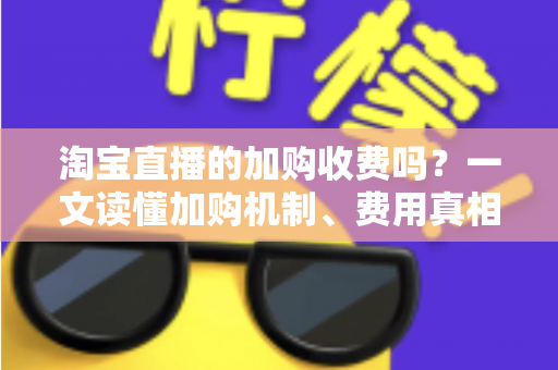 淘宝直播的加购收费吗？一文读懂加购机制、费用真相与运营提升技巧