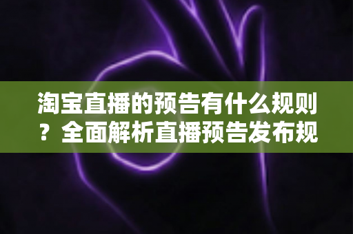 淘宝直播的预告有什么规则？全面解析直播预告发布规范与实用运营技巧