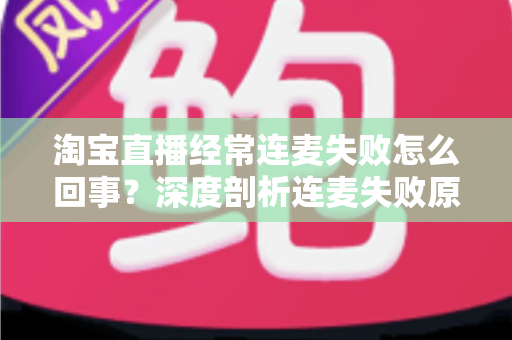 淘宝直播经常连麦失败怎么回事？深度剖析连麦失败原因与高效解决方案全指南